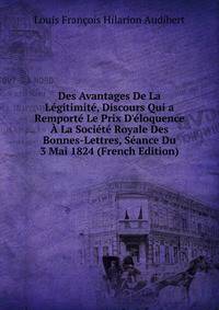 Des Avantages De La L?gitimit?, Discours Qui a Remport? Le Prix D'?loquence ? La Soci?t? Royale Des Bonnes-Lettres, S?ance Du 3 Mai 1824 (French Edition)