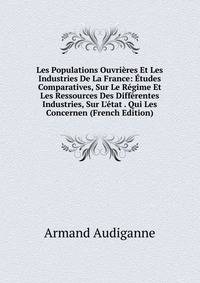 Les Populations Ouvri?res Et Les Industries De La France: ?tudes Comparatives, Sur Le R?gime Et Les Ressources Des Diff?rentes Industries, Sur L'?tat . Qui Les Concernen (French Edition)