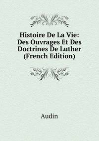 Histoire De La Vie: Des Ouvrages Et Des Doctrines De Luther (French Edition)