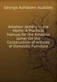 Amateur Joinery in the Home: A Practical Manual for the Amateur Joiner On the Construction of Articles of Domestic Furniture