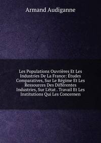 Les Populations Ouvri?res Et Les Industries De La France: ?tudes Comparatives, Sur Le R?gime Et Les Ressources Des Diff?rentes Industries, Sur L'?tat . Travail Et Les Institutions Qui Les Concernen
