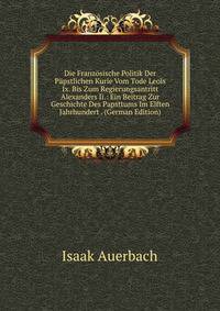 Die Franzosische Politik Der Papstlichen Kurie Vom Tode Leois Ix. Bis Zum Regierungsantritt Alexanders Ii.: Ein Beitrag Zur Geschichte Des Papsttums Im Elften Jahrhundert . (German Edition)