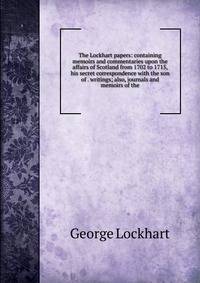 The Lockhart papers: containing memoirs and commentaries upon the affairs of Scotland from 1702 to 1715, his secret correspondence with the son of . writings; also, journals and memoirs of the