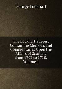 The Lockhart Papers: Containing Memoirs and Commentaries Upon the Affairs of Scotland from 1702 to 1715, Volume 1