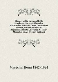 Monographie Universelle De L'orpheon, Societ?s Chorales, Harmonies, Fanfares, Avec Documents Inedits, Recueillis Par Les Representants De La France A . Henri Marechal et Al. (French Edition)