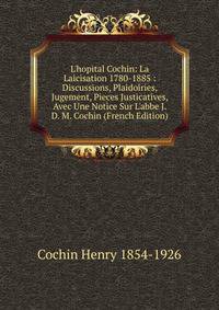 L'hopital Cochin: La Laicisation 1780-1885 : Discussions, Plaidoiries, Jugement, Pieces Justicatives, Avec Une Notice Sur L'abbe J. D. M. Cochin (French Edition)