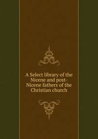 A Select library of the Nicene and post-Nicene fathers of the Christian church