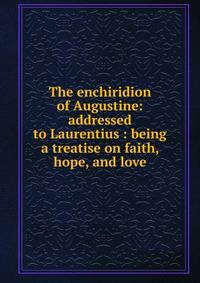 The enchiridion of Augustine: addressed to Laurentius : being a treatise on faith, hope, and love