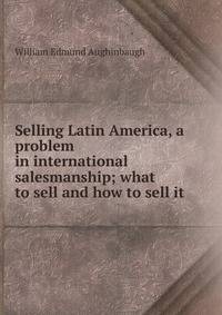 Selling Latin America, a problem in international salesmanship; what to sell and how to sell it