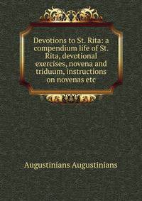 Devotions to St. Rita: a compendium life of St. Rita, devotional exercises, novena and triduum, instructions on novenas etc