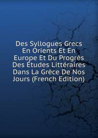 Des Syllogues Grecs En Orients Et En Europe Et Du Progres Des Etudes Litteraires Dans La Grece De Nos Jours (French Edition)