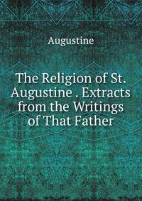 The Religion of St. Augustine . Extracts from the Writings of That Father