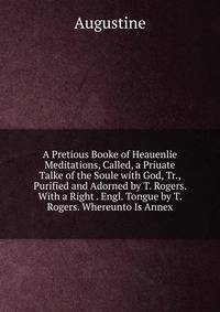 A Pretious Booke of Heauenlie Meditations, Called, a Priuate Talke of the Soule with God, Tr., Purified and Adorned by T. Rogers. With a Right . Engl. Tongue by T. Rogers. Whereunto Is Annex