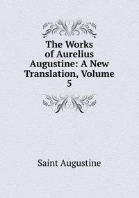 The Works of Aurelius Augustine: A New Translation, Volume 5