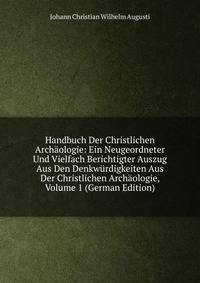 Handbuch Der Christlichen Archaologie: Ein Neugeordneter Und Vielfach Berichtigter Auszug Aus Den Denkwurdigkeiten Aus Der Christlichen Archaologie, Volume 1 (German Edition)