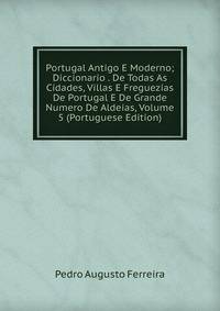 Portugal Antigo E Moderno; Diccionario . De Todas As Cidades, Villas E Freguezias De Portugal E De Grande Numero De Aldeias, Volume 5 (Portuguese Edition)