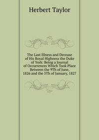The Last Illness and Decease of His Royal Highness the Duke of York: Being a Journal of Occurrences Which Took Place Between the 9Th of June, 1826 and the 5Th of January, 1827