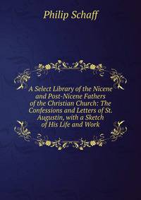 A Select Library of the Nicene and Post-Nicene Fathers of the Christian Church: The Confessions and Letters of St. Augustin, with a Sketch of His Life and Work
