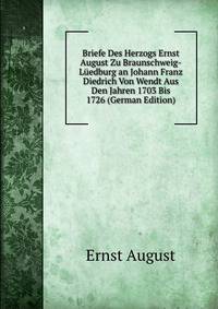 Briefe Des Herzogs Ernst August Zu Braunschweig-Luedburg an Johann Franz Diedrich Von Wendt Aus Den Jahren 1703 Bis 1726 (German Edition)