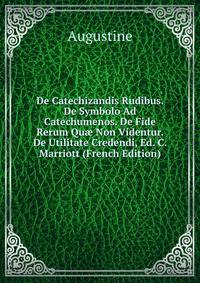 De Catechizandis Rudibus. De Symbolo Ad Catechumenos. De Fide Rerum Qu? Non Videntur. De Utilitate Credendi, Ed. C. Marriott (French Edition)