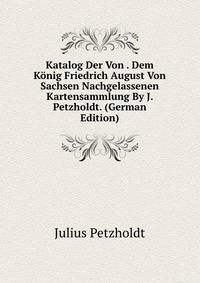 Katalog Der Von . Dem Konig Friedrich August Von Sachsen Nachgelassenen Kartensammlung By J. Petzholdt. (German Edition)