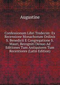 Confessionum Libri Tredecim: Ex Recensione Monachorum Ordinis S. Benedicti E Congregatione S. Mauri, Recogniti Denuo Ad Editiones Tum Antiquiores Tum Recentiores (Latin Edition)