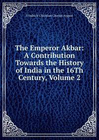 The Emperor Akbar: A Contribution Towards the History of India in the 16Th Century, Volume 2