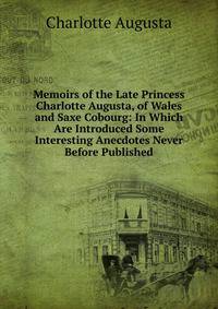 Memoirs of the Late Princess Charlotte Augusta, of Wales and Saxe Cobourg: In Which Are Introduced Some Interesting Anecdotes Never Before Published
