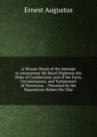 A Minute Detail of the Attempt to Assassinate His Royal Highness the Duke of Cumberland, and of the Facts, Circumstances, and Testimonies of Numerous . : Preceded by the Depositions Before the Chie