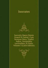 Isocratis Opera Omnia Graece Et Latine: Cum Versione Nova, Triplici Indice, Variantibus Lectionibus, Et Notis, Volume 3 (Latin Edition)