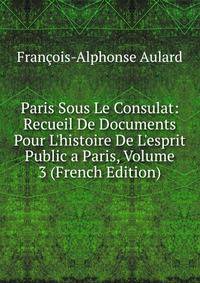Paris Sous Le Consulat: Recueil De Documents Pour L'histoire De L'esprit Public a Paris, Volume 3 (French Edition)