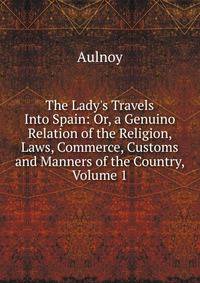The Lady's Travels Into Spain: Or, a Genuino Relation of the Religion, Laws, Commerce, Customs and Manners of the Country, Volume 1