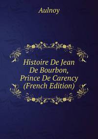Histoire De Jean De Bourbon, Prince De Carency (French Edition)