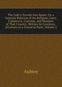 The Lady's Travels Into Spain: Or, a Genuine Relation of the Religion, Laws, Commerce, Customs, and Manners of That Country. Written by Countess . of Letters to a Friend at Paris, Volume 2