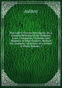 The Lady'S Travels Into Spain: Or, a Genuine Relation of the Religion, Laws, Commerce, Customs, and Manners of That Country. Written by Countess . of Letters to a Friend at Paris, Volume 1