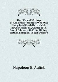 The Life and Writings of Adolphus F. Monroe: Who Was Hung by a Blood-Thirsty Mob in Charleston, Ill., On the 15Th Day of February, 1856, for Killing . Nathan Ellington, in Self-Defense
