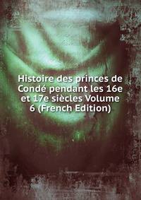 Histoire des princes de Conde pendant les 16e et 17e siecles Volume 6 (French Edition)