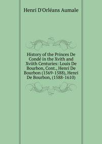 History of the Princes De Conde in the Xvith and Xviith Centuries: Louis De Bourbon, Cont., Henri De Bourbon (1569-1588), Henri De Bourbon, (1588-1610)