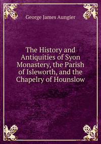 The History and Antiquities of Syon Monastery, the Parish of Isleworth, and the Chapelry of Hounslow