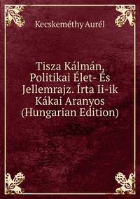 Tisza Kalman, Politikai Elet- Es Jellemrajz. Irta Ii-ik Kakai Aranyos (Hungarian Edition)