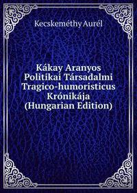 Kakay Aranyos Politikai Tarsadalmi Tragico-humoristicus Kronikaja (Hungarian Edition)
