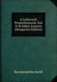 A Lelanczolt Prometheuszok. Irta Ii-ik Kakai Aranyos (Hungarian Edition)