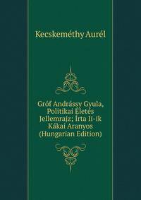 Grof Andrassy Gyula, Politikai Eletes Jellemrajz; Irta Ii-ik Kakai Aranyos (Hungarian Edition)