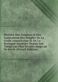 Histoire Des Origines Et Des Institutions Des Peuples De La Gaule Armoricaine Et De La Bretagne Insulaire Depuis Les Temps Les Plus Recul?s Jusqu'au Ve Si?cle (French Edition)