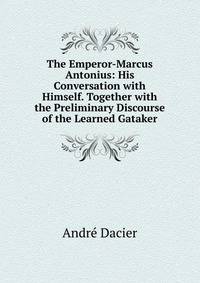 The Emperor-Marcus Antonius: His Conversation with Himself. Together with the Preliminary Discourse of the Learned Gataker