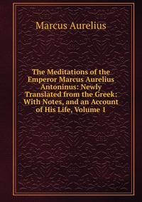 The Meditations of the Emperor Marcus Aurelius Antoninus: Newly Translated from the Greek: With Notes, and an Account of His Life, Volume 1
