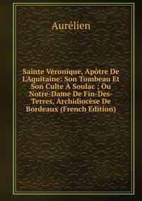 Sainte V?ronique, Ap?tre De L'Aquitaine: Son Tombeau Et Son Culte ? Soulac ; Ou Notre-Dame De Fin-Des-Terres, Archidioc?se De Bordeaux (French Edition)