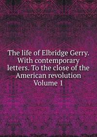 The life of Elbridge Gerry. With contemporary letters. To the close of the American revolution Volume 1