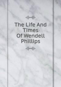 The Life And Times Of Wendell Phillips