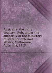 Australia: the dairy country . Pub. under the authority of the ministery of state for external affairs, Melbourne, Australia, 1915